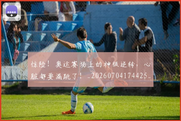 惊险！奥运赛场上的神级逆转，心脏都要漏跳了！_20260704174425_20260724074216