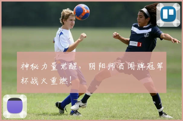 神秘力量觉醒，阴阳师百闻牌冠军杯战火重燃！