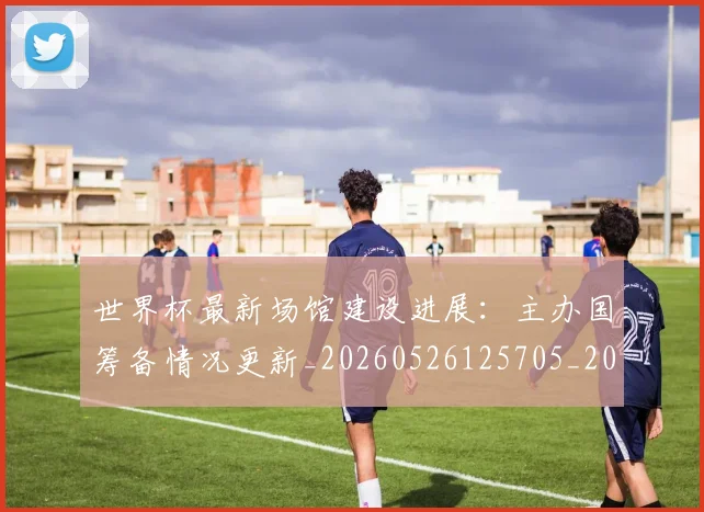 世界杯最新场馆建设进展:主办国筹备情况更新_20260526125705_20260702174446_20260715191809
