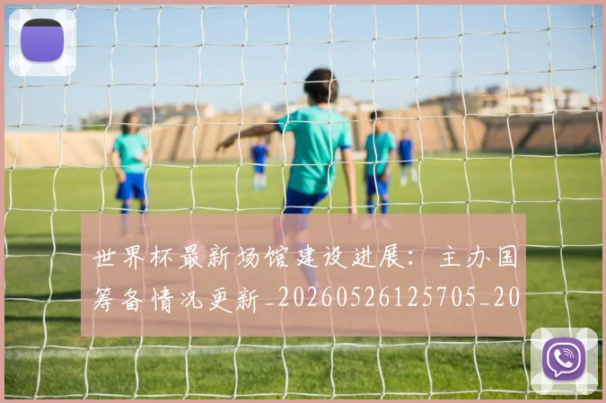 世界杯最新场馆建设进展:主办国筹备情况更新_20260526125705_20260702174446_20260715191809