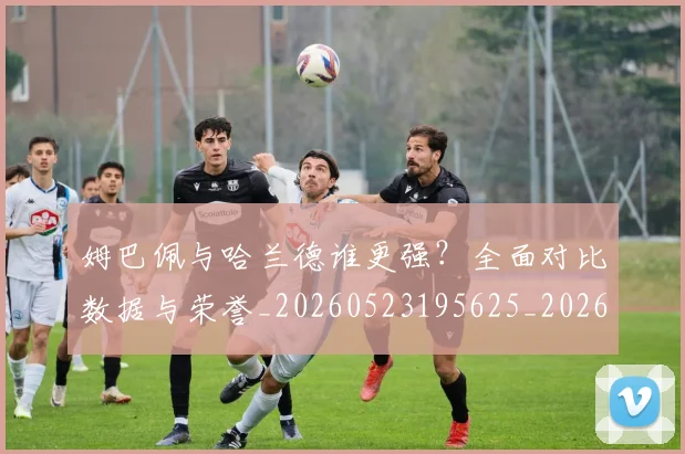 姆巴佩与哈兰德谁更强？全面对比数据与荣誉_20260523195625_20260703231146