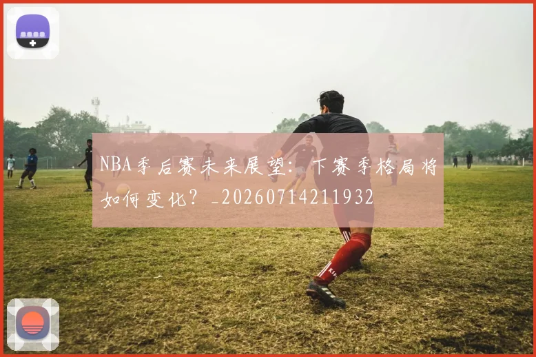 NBA季后赛未来展望:下赛季格局将如何变化?_20260714211932