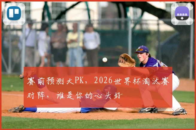 赛前预测大PK,2026世界杯淘汰赛对阵,谁是你的心头好