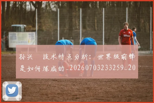 孙兴慜技术特点分析：世界级前锋是如何炼成的_20260703233259_20260720192847