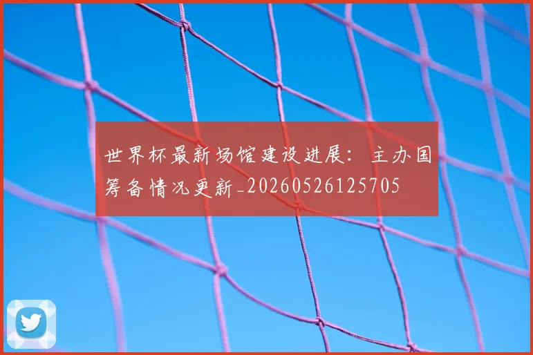 世界杯最新场馆建设进展:主办国筹备情况更新_20260526125705