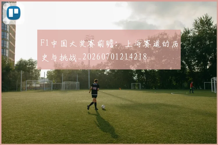 F1中国大奖赛前瞻：上海赛道的历史与挑战_20260701214218