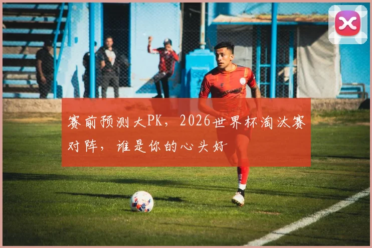 赛前预测大PK,2026世界杯淘汰赛对阵,谁是你的心头好