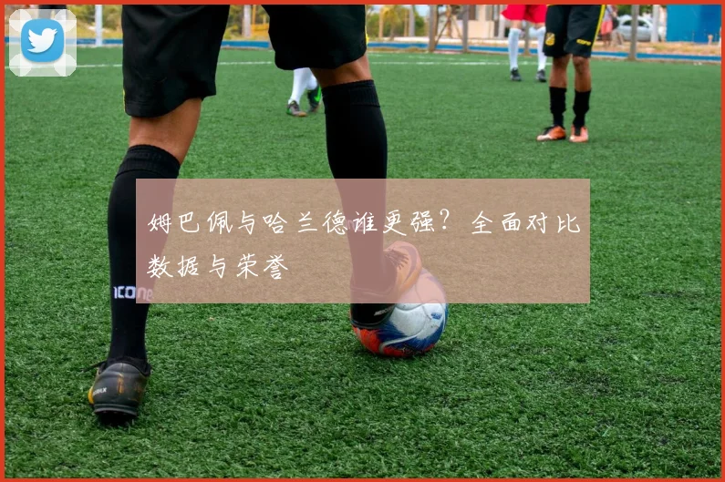 姆巴佩与哈兰德谁更强？全面对比数据与荣誉