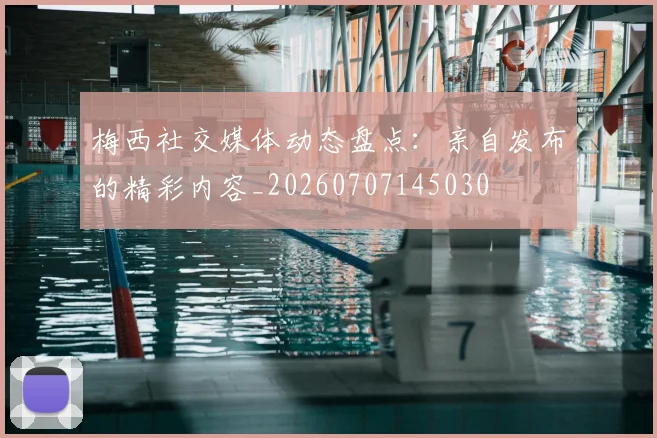 梅西社交媒体动态盘点:亲自发布的精彩内容_20260707145030