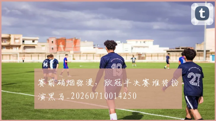 赛前硝烟弥漫，欧冠半决赛谁将扮演黑马_20260710014250
