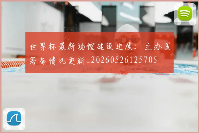 世界杯最新场馆建设进展:主办国筹备情况更新_20260526125705