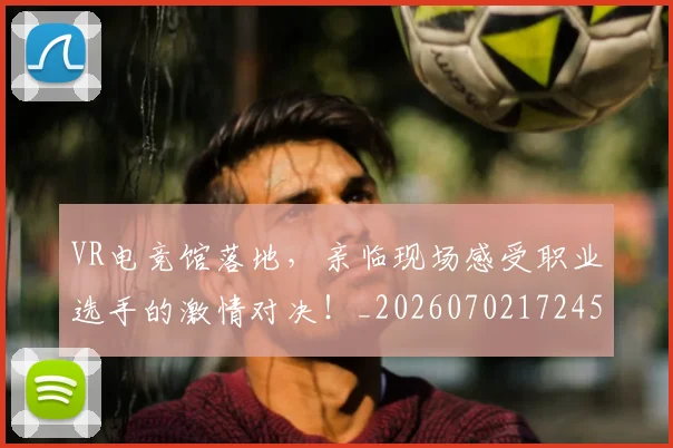 VR电竞馆落地，亲临现场感受职业选手的激情对决！_20260702172450_20260715182402