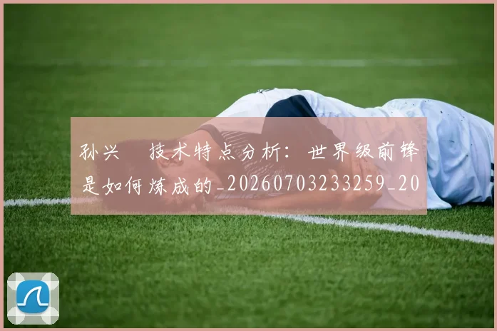 孙兴慜技术特点分析：世界级前锋是如何炼成的_20260703233259_20260720192847